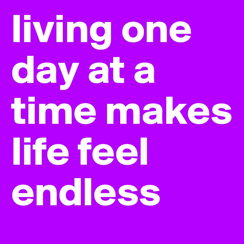 living one day at a time makes life feel endless