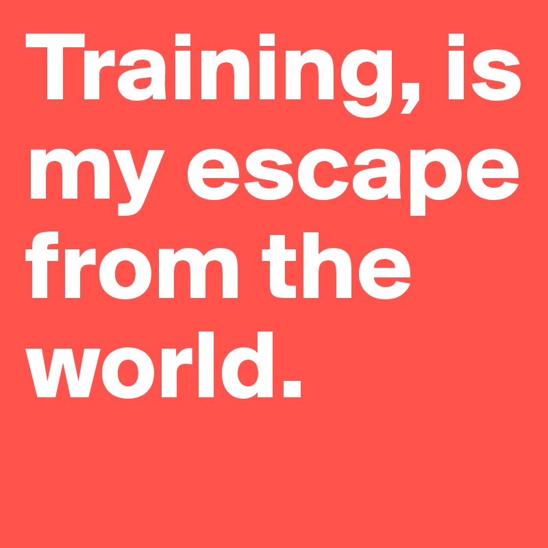Training, is my escape from the world. 