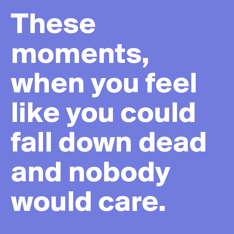 These moments, when you feel like you could fall down dead and nobody would care. 