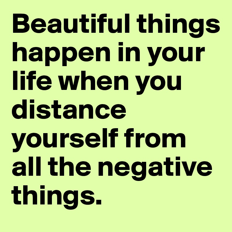 Beautiful things happen in your life when you distance yourself from all the negative things.