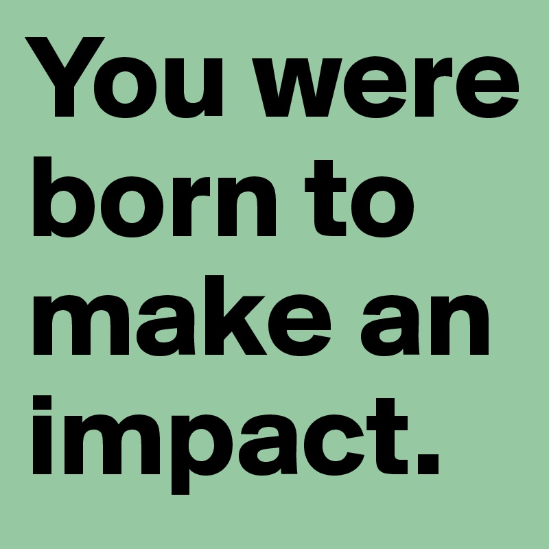 You were born to make an impact.