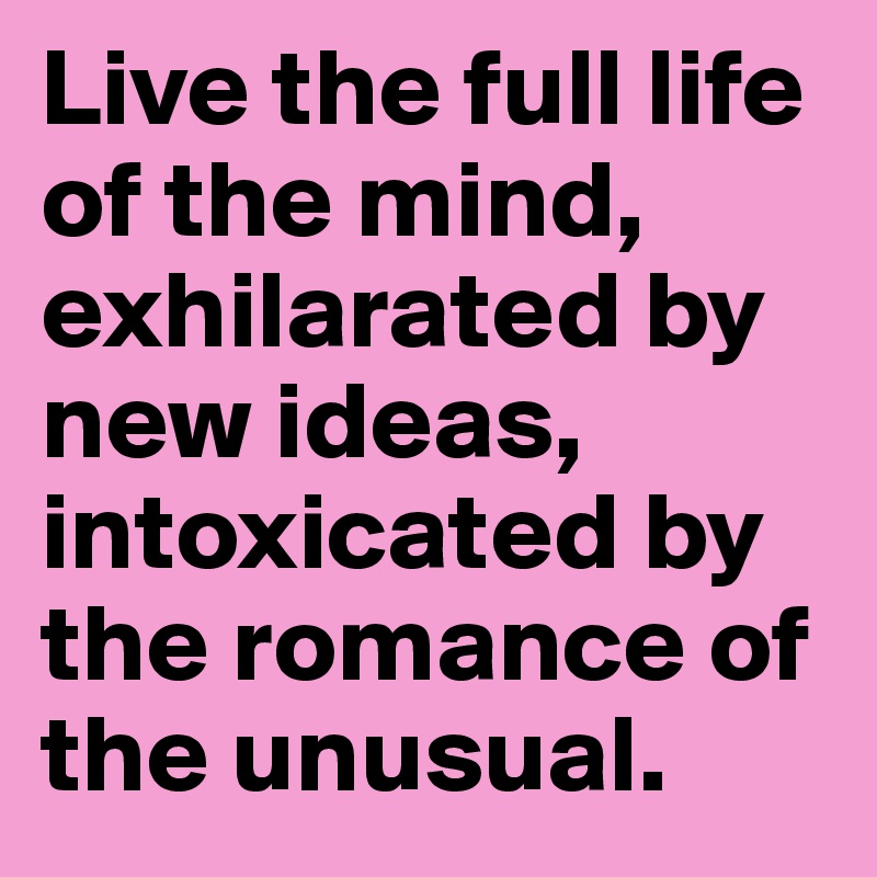 Live the full life of the mind, exhilarated by new ideas, intoxicated by the romance of the unusual.