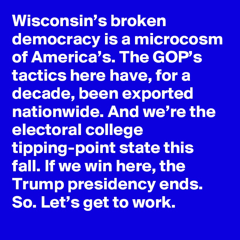 Wisconsin’s broken democracy is a microcosm of America’s. The GOP’s tactics here have, for a decade, been exported nationwide. And we’re the electoral college tipping-point state this fall. If we win here, the Trump presidency ends. So. Let’s get to work.