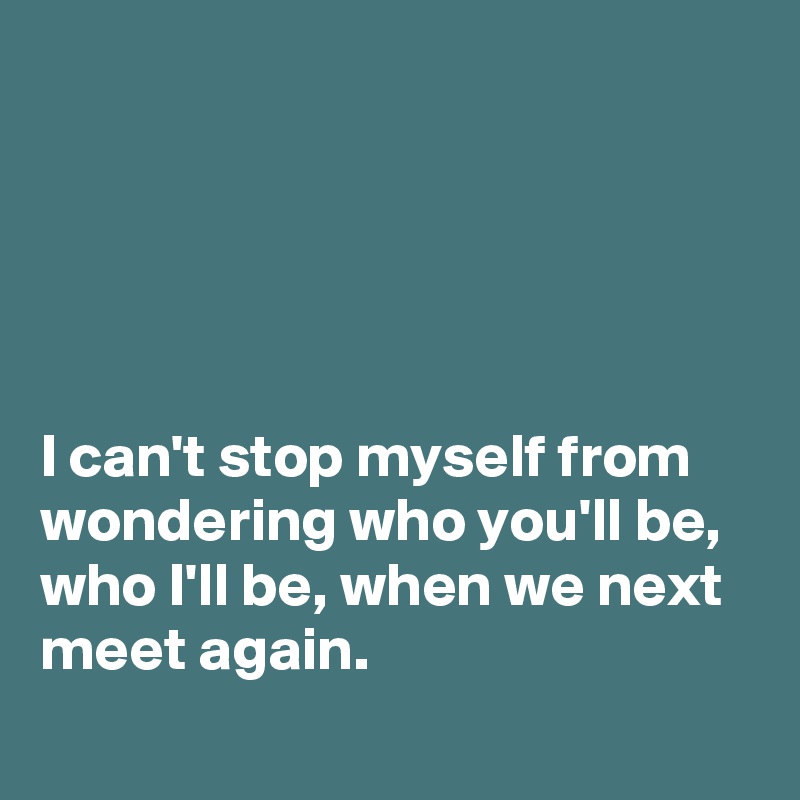 





I can't stop myself from wondering who you'll be, who I'll be, when we next meet again.
