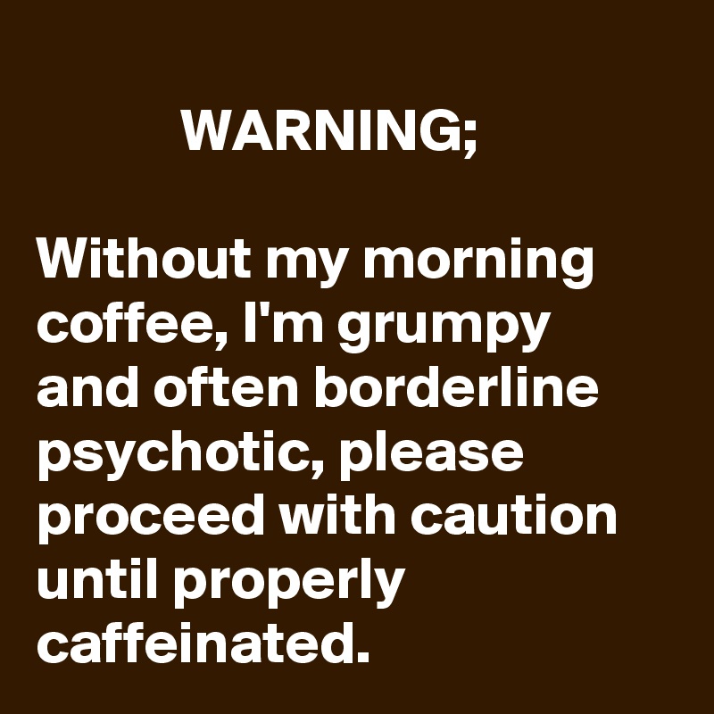                                                                  WARNING;                                                        Without my morning coffee, I'm grumpy and often borderline psychotic, please proceed with caution until properly caffeinated.  