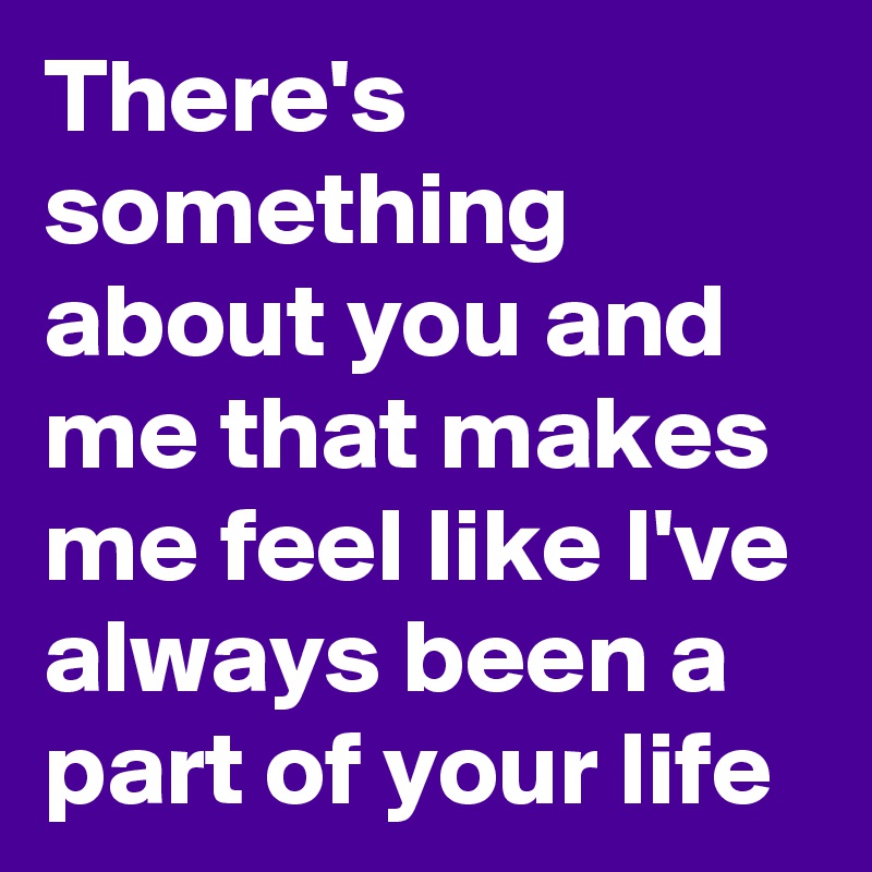 There's something about you and me that makes me feel like I've always been a part of your life 