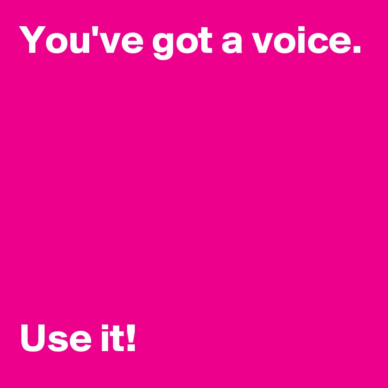 You've got a voice.






Use it!