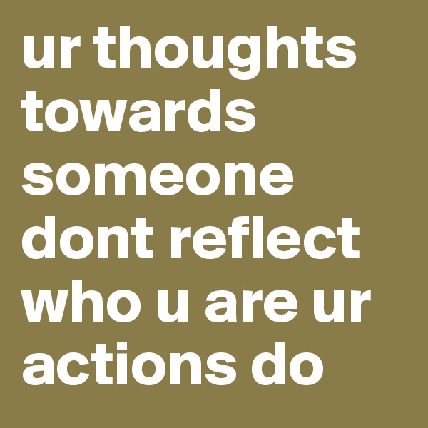 ur thoughts towards someone dont reflect who u are ur actions do