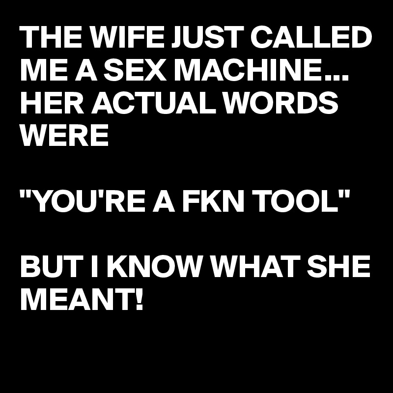 THE WIFE JUST CALLED ME A SEX MACHINE...
HER ACTUAL WORDS WERE

"YOU'RE A FKN TOOL"

BUT I KNOW WHAT SHE MEANT!
