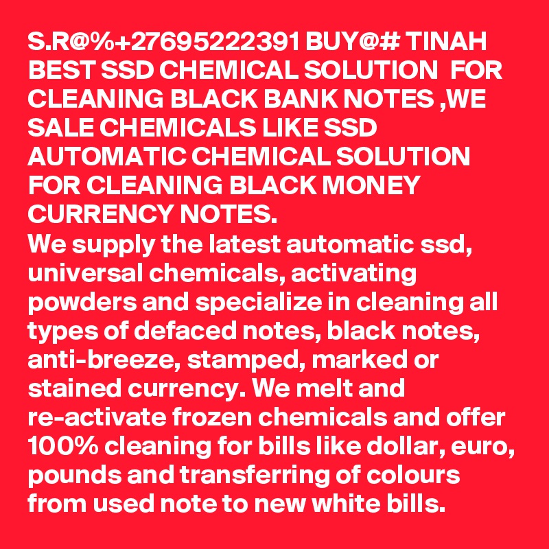 S.R@%+27695222391 BUY@# TINAH BEST SSD CHEMICAL SOLUTION  FOR CLEANING BLACK BANK NOTES ,WE SALE CHEMICALS LIKE SSD AUTOMATIC CHEMICAL SOLUTION FOR CLEANING BLACK MONEY CURRENCY NOTES.
We supply the latest automatic ssd, universal chemicals, activating powders and specialize in cleaning all types of defaced notes, black notes, anti-breeze, stamped, marked or stained currency. We melt and re-activate frozen chemicals and offer 100% cleaning for bills like dollar, euro, pounds and transferring of colours from used note to new white bills.