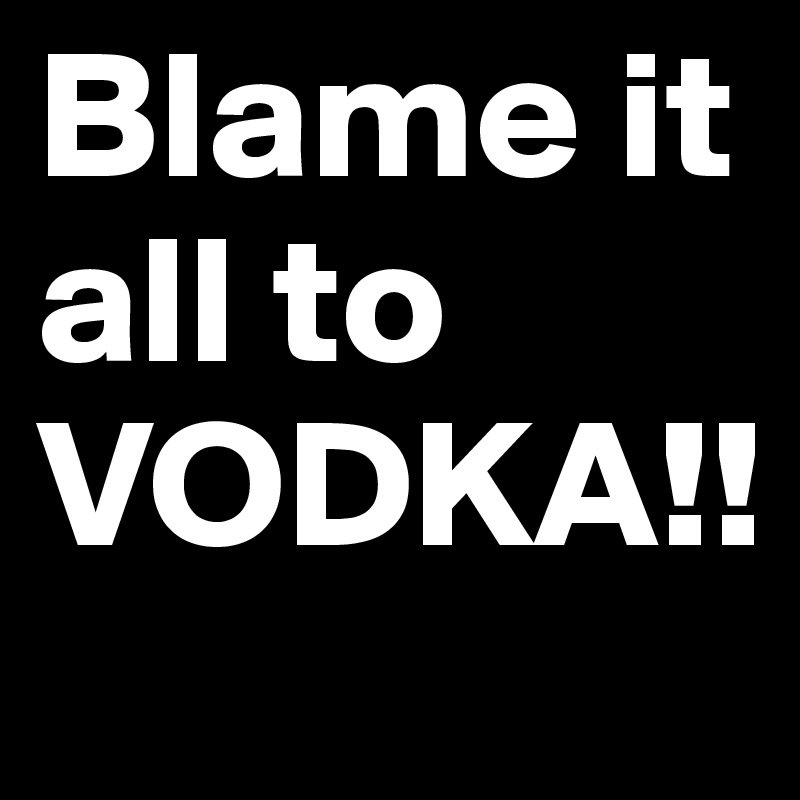 Blame it all to VODKA!!