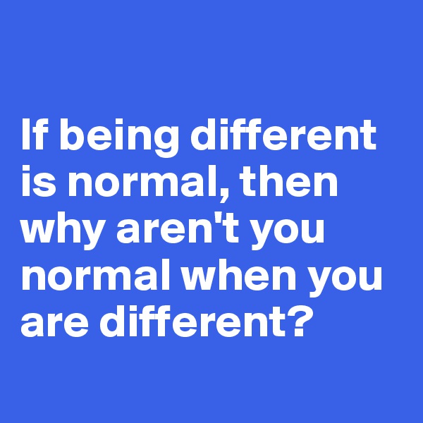 

If being different is normal, then why aren't you normal when you are different?
