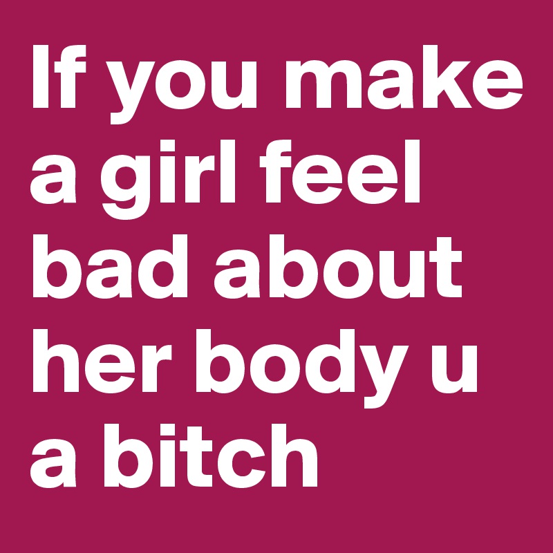 If you make a girl feel bad about her body u a bitch