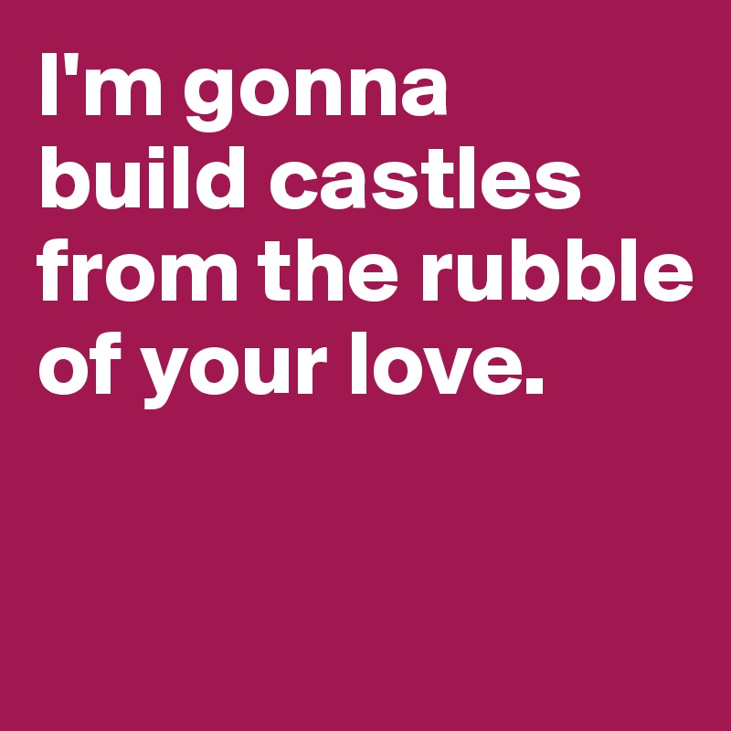 I'm gonna 
build castles from the rubble of your love. 

