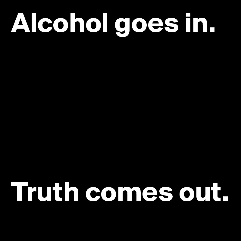 Alcohol goes in.





Truth comes out.