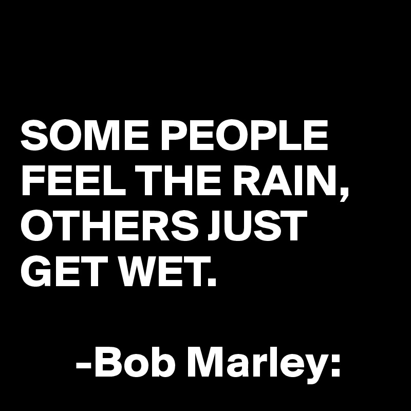 

SOME PEOPLE FEEL THE RAIN, OTHERS JUST GET WET.

      -Bob Marley: