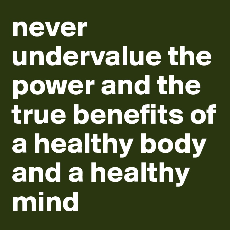 never undervalue the power and the true benefits of a healthy body and a healthy mind