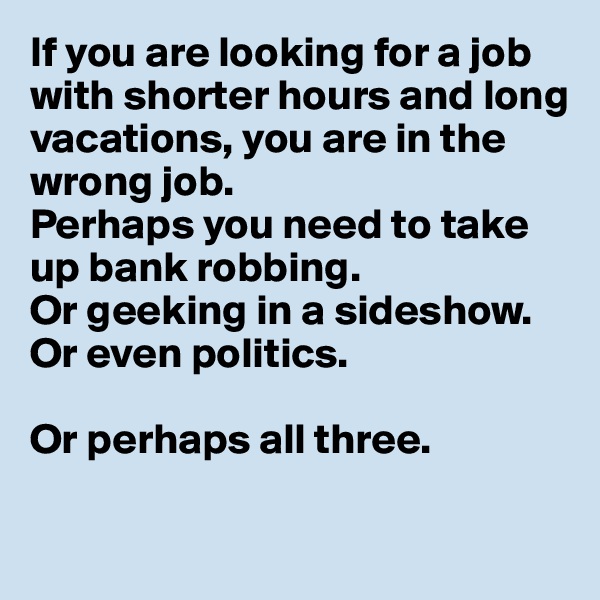 If you are looking for a job with shorter hours and long vacations, you are in the 
wrong job.
Perhaps you need to take 
up bank robbing.
Or geeking in a sideshow.
Or even politics.

Or perhaps all three.

