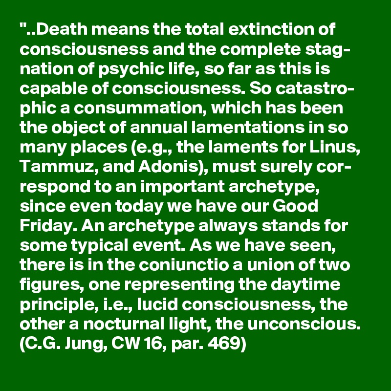 "..Death means the total extinction of consciousness and the complete stag- nation of psychic life, so far as this is capable of consciousness. So catastro- phic a consummation, which has been the object of annual lamentations in so many places (e.g., the laments for Linus, Tammuz, and Adonis), must surely cor- respond to an important archetype, since even today we have our Good Friday. An archetype always stands for some typical event. As we have seen, there is in the coniunctio a union of two figures, one representing the daytime principle, i.e., lucid consciousness, the other a nocturnal light, the unconscious. (C.G. Jung, CW 16, par. 469)