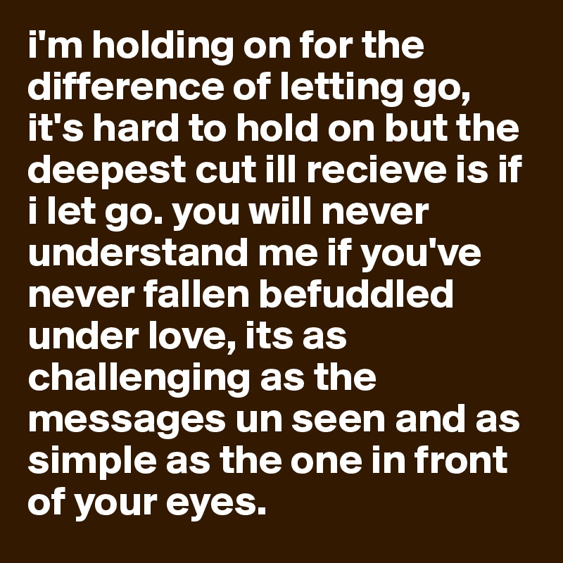 i'm holding on for the difference of letting go, it's hard to hold on but the deepest cut ill recieve is if i let go. you will never understand me if you've never fallen befuddled under love, its as challenging as the messages un seen and as simple as the one in front of your eyes.