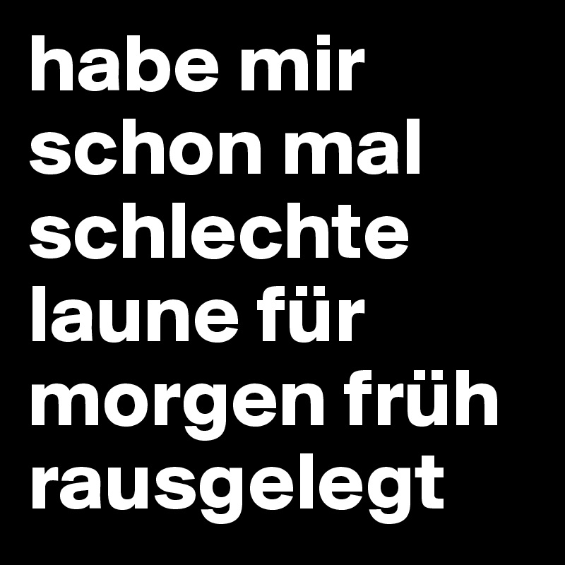 habe mir schon mal schlechte laune für morgen früh rausgelegt
