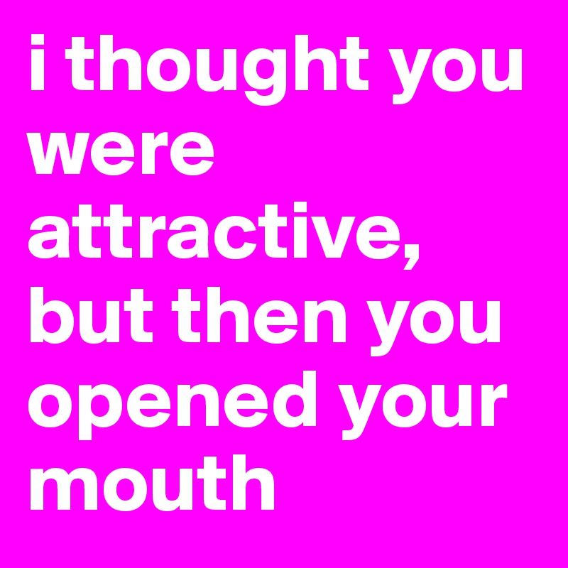 i thought you were attractive, but then you opened your mouth