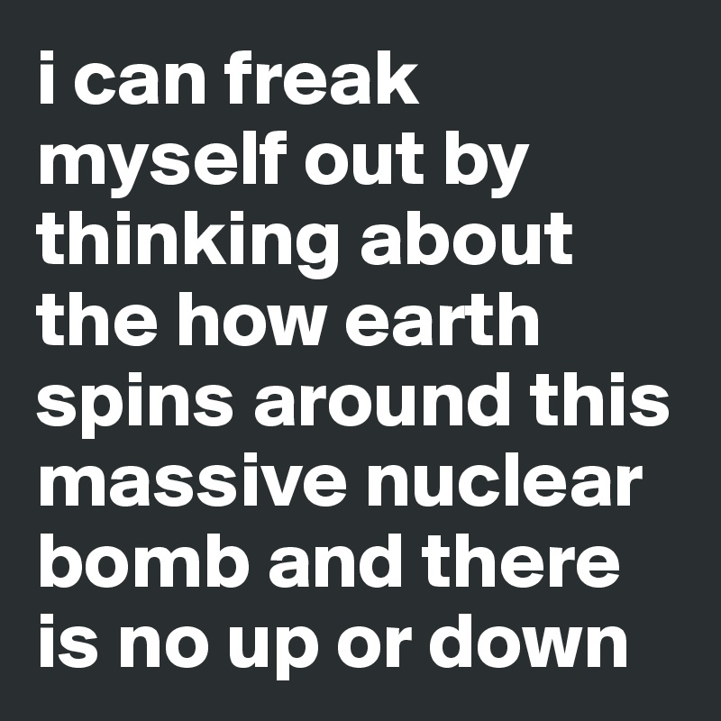 i can freak myself out by thinking about the how earth spins around this massive nuclear bomb and there is no up or down