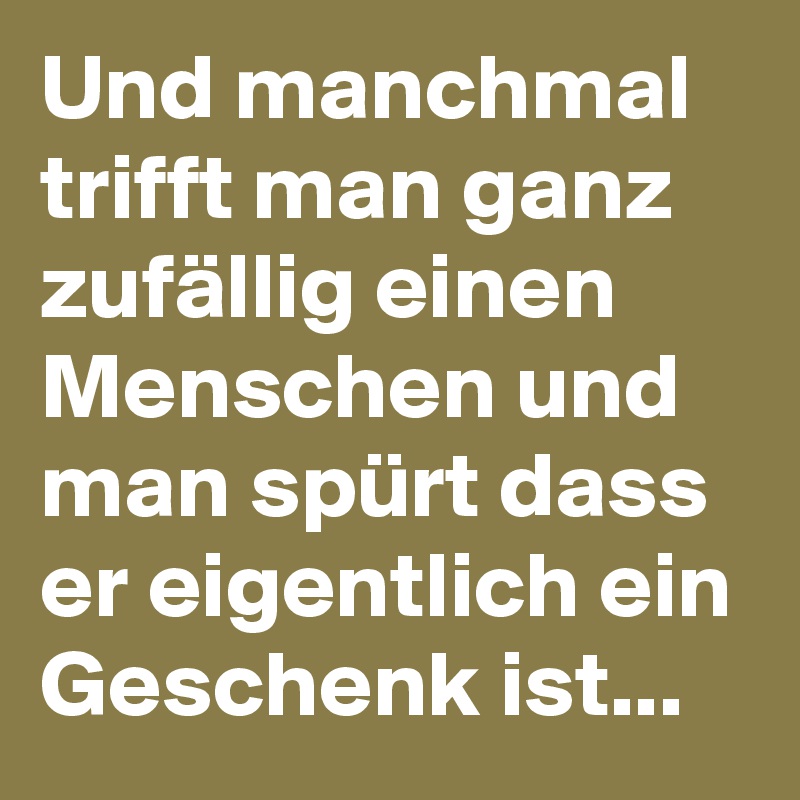 Und manchmal trifft man ganz zufällig einen Menschen und man spürt dass er eigentlich ein Geschenk ist...  