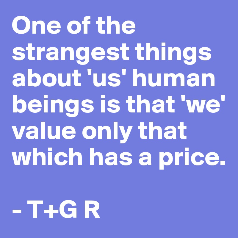One of the strangest things about 'us' human beings is that 'we' value only that which has a price.

- T+G R