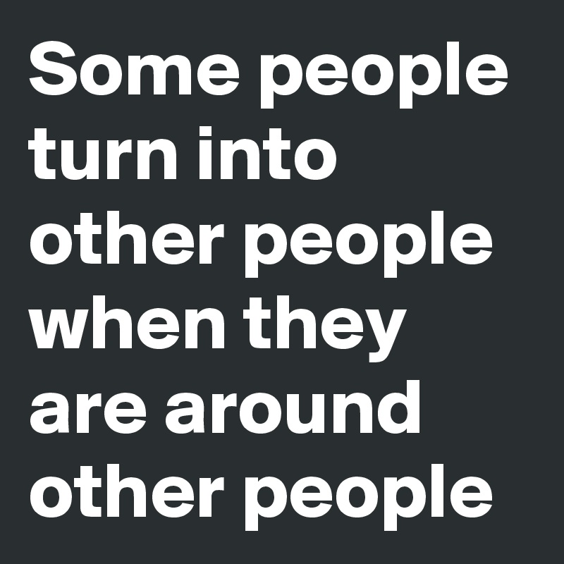 Some people turn into other people when they are around other people