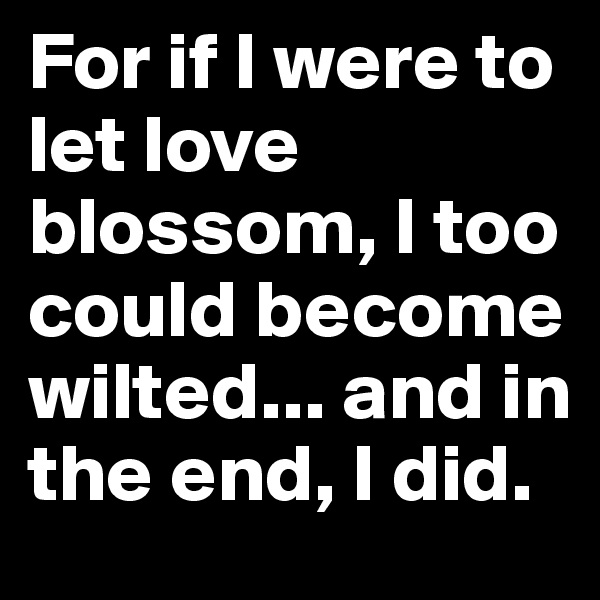 For if I were to let love blossom, I too could become wilted... and in the end, I did.