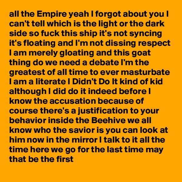 all the Empire yeah I forgot about you I can't tell which is the light or the dark side so fuck this ship it's not syncing it's floating and I'm not dissing respect I am merely gloating and this goat thing do we need a debate I'm the greatest of all time to ever masturbate I am a literate I Didn't Do It kind of kid although I did do it indeed before I know the accusation because of course there's a justification to your behavior inside the Beehive we all know who the savior is you can look at him now in the mirror I talk to it all the time here we go for the last time may that be the first