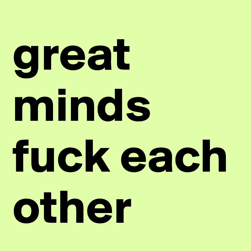 great minds fuck each other