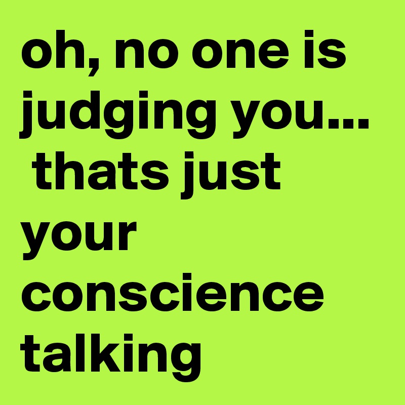 oh, no one is judging you...  thats just your conscience talking