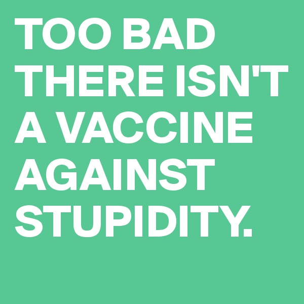 TOO BAD THERE ISN'T A VACCINE AGAINST STUPIDITY.