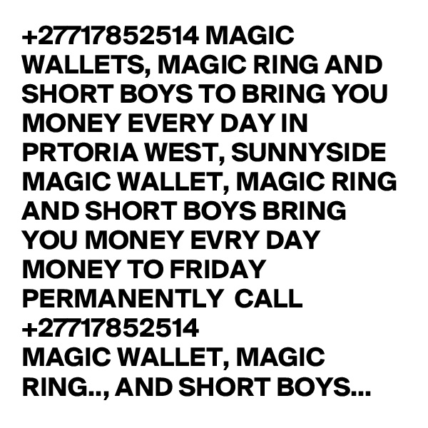 +27717852514 MAGIC WALLETS, MAGIC RING AND SHORT BOYS TO BRING YOU MONEY EVERY DAY IN PRTORIA WEST, SUNNYSIDE
MAGIC WALLET, MAGIC RING AND SHORT BOYS BRING YOU MONEY EVRY DAY MONEY TO FRIDAY PERMANENTLY  CALL +27717852514
MAGIC WALLET, MAGIC RING.., AND SHORT BOYS... 