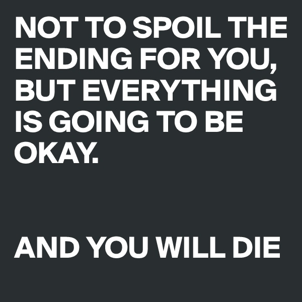 NOT TO SPOIL THE ENDING FOR YOU, BUT EVERYTHING IS GOING TO BE OKAY. 


AND YOU WILL DIE