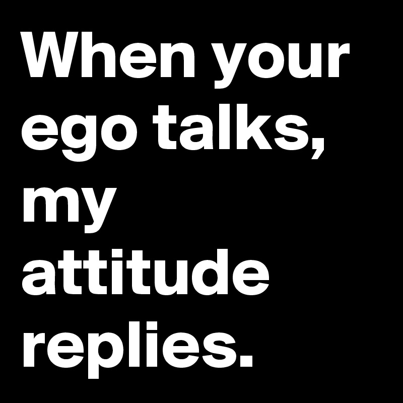 When your ego talks, my attitude replies.