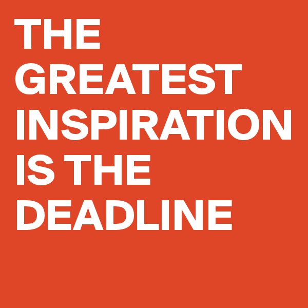 THE GREATEST INSPIRATION 
IS THE DEADLINE
