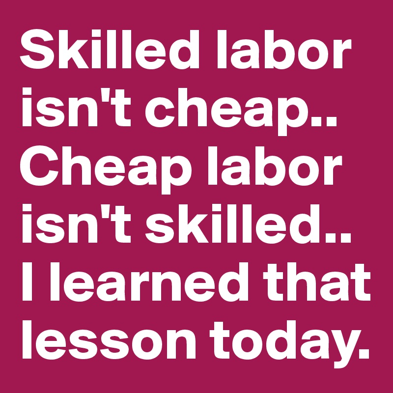 Skilled labor isn't cheap.. Cheap labor isn't skilled.. 
I learned that lesson today.