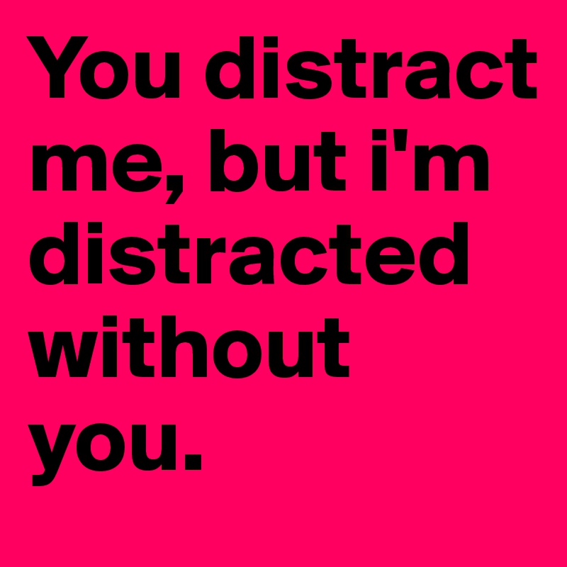 You distract me, but i'm distracted without you. 