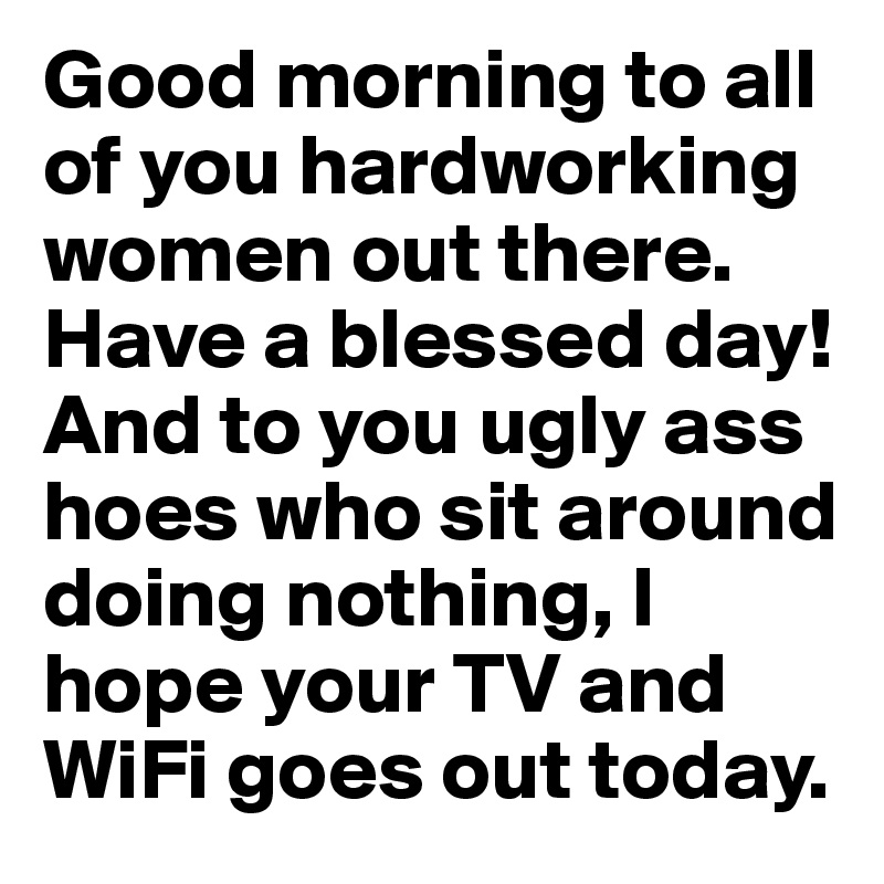 Good morning to all of you hardworking women out there. Have a blessed day! And to you ugly ass hoes who sit around doing nothing, I hope your TV and WiFi goes out today.