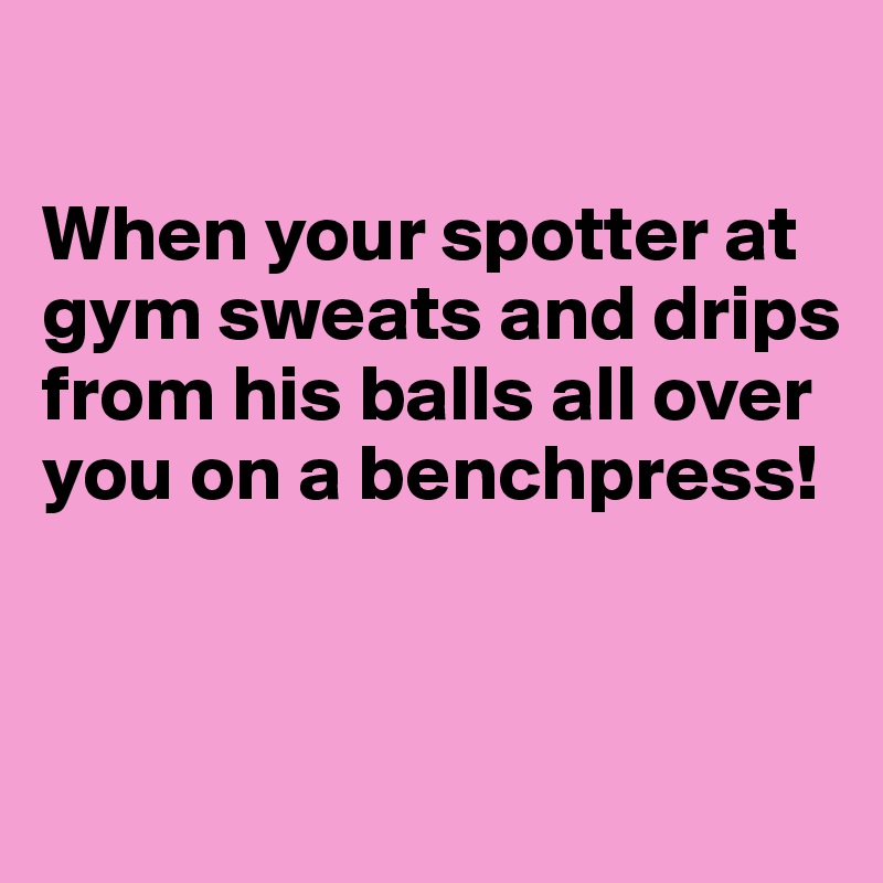 

When your spotter at gym sweats and drips from his balls all over you on a benchpress!


