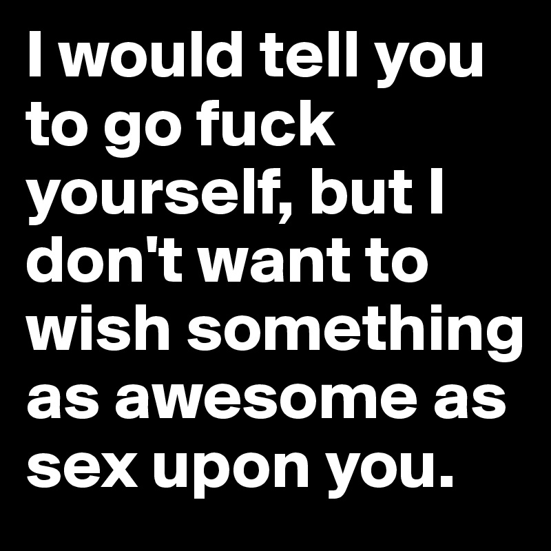 I would tell you to go fuck yourself, but I don't want to wish something as awesome as sex upon you. 