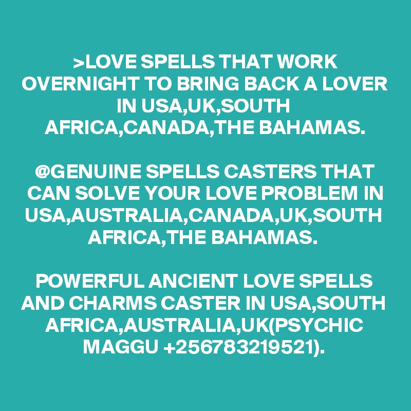 >LOVE SPELLS THAT WORK OVERNIGHT TO BRING BACK A LOVER IN USA,UK,SOUTH AFRICA,CANADA,THE BAHAMAS.

@GENUINE SPELLS CASTERS THAT CAN SOLVE YOUR LOVE PROBLEM IN USA,AUSTRALIA,CANADA,UK,SOUTH AFRICA,THE BAHAMAS. 

POWERFUL ANCIENT LOVE SPELLS AND CHARMS CASTER IN USA,SOUTH AFRICA,AUSTRALIA,UK(PSYCHIC MAGGU +256783219521).

