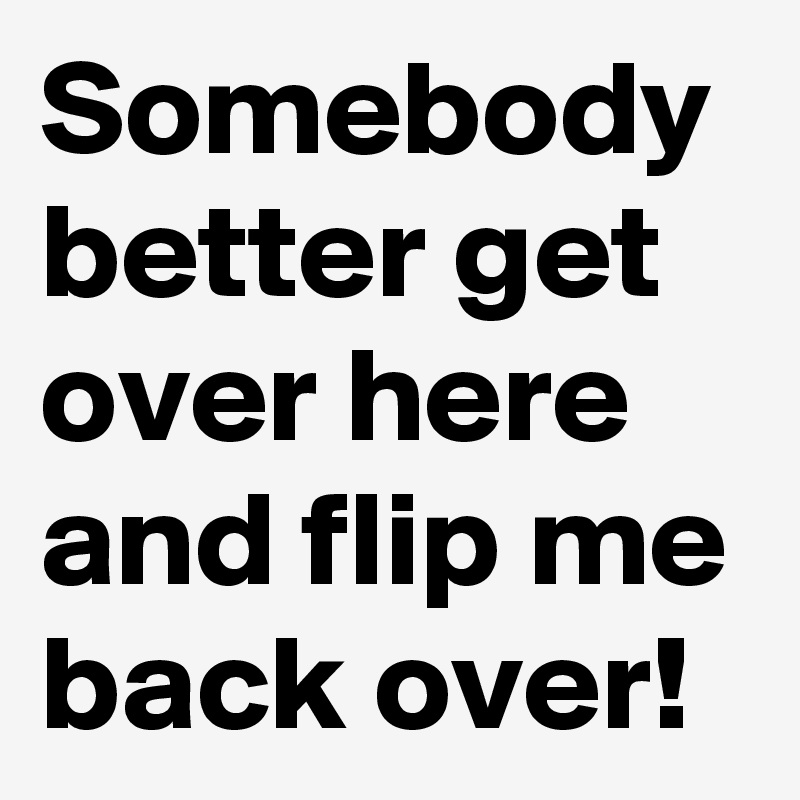 Somebody better get over here and flip me back over!