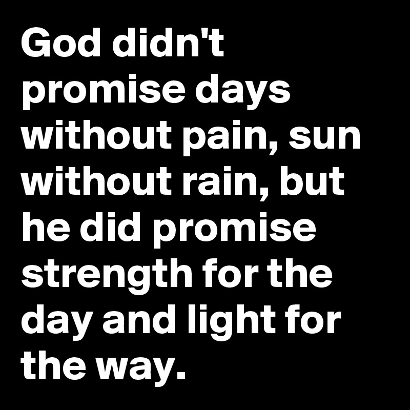 God didn't promise days without pain, sun without rain, but he did promise strength for the day and light for the way. 