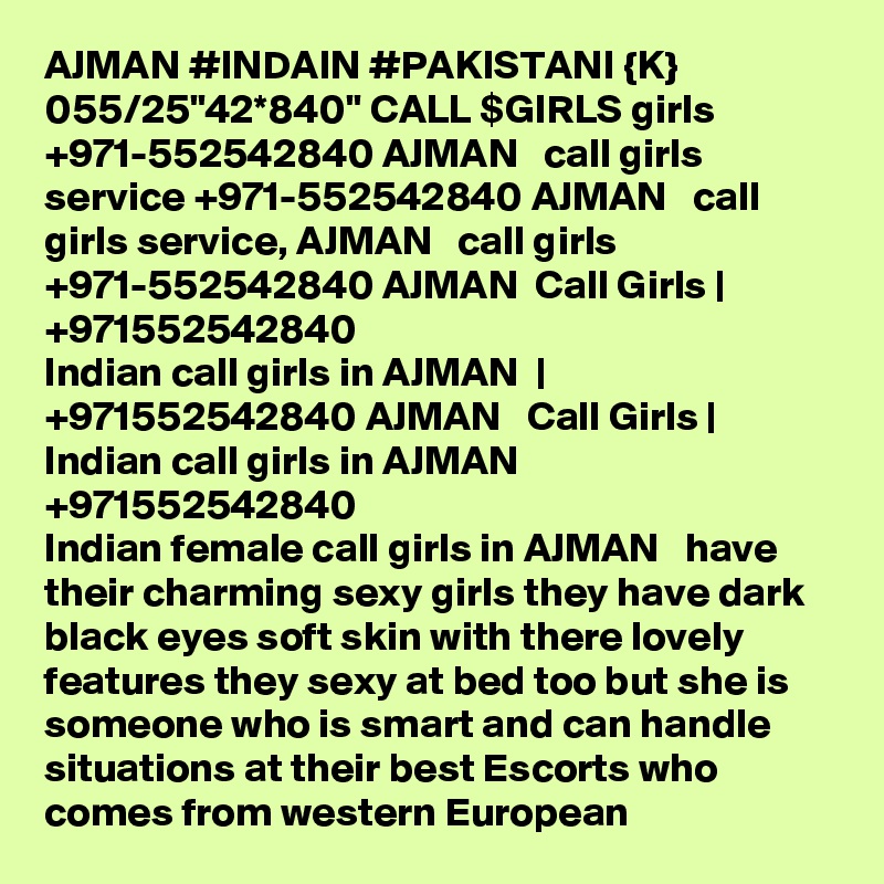 AJMAN #INDAIN #PAKISTANI {K} 055/25"42*840" CALL $GIRLS girls +971-552542840 AJMAN   call girls service +971-552542840 AJMAN   call girls service, AJMAN   call girls +971-552542840 AJMAN  Call Girls | +971552542840
Indian call girls in AJMAN  | +971552542840 AJMAN   Call Girls | Indian call girls in AJMAN  
+971552542840
Indian female call girls in AJMAN   have their charming sexy girls they have dark black eyes soft skin with there lovely features they sexy at bed too but she is someone who is smart and can handle situations at their best Escorts who comes from western European 
