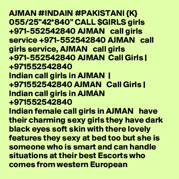 AJMAN #INDAIN #PAKISTANI {K} 055/25"42*840" CALL $GIRLS girls +971-552542840 AJMAN   call girls service +971-552542840 AJMAN   call girls service, AJMAN   call girls +971-552542840 AJMAN  Call Girls | +971552542840
Indian call girls in AJMAN  | +971552542840 AJMAN   Call Girls | Indian call girls in AJMAN  
+971552542840
Indian female call girls in AJMAN   have their charming sexy girls they have dark black eyes soft skin with there lovely features they sexy at bed too but she is someone who is smart and can handle situations at their best Escorts who comes from western European 