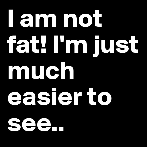 I am not fat! I'm just much easier to see..